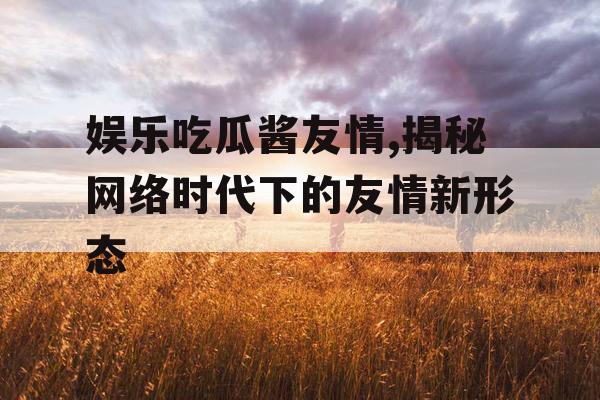 娱乐吃瓜酱友情,揭秘网络时代下的友情新形态