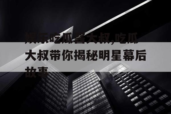 娱乐吃瓜酱大叔,吃瓜大叔带你揭秘明星幕后故事
