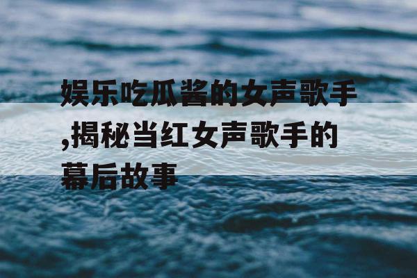 娱乐吃瓜酱的女声歌手,揭秘当红女声歌手的幕后故事