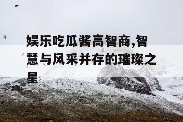 娱乐吃瓜酱高智商,智慧与风采并存的璀璨之星