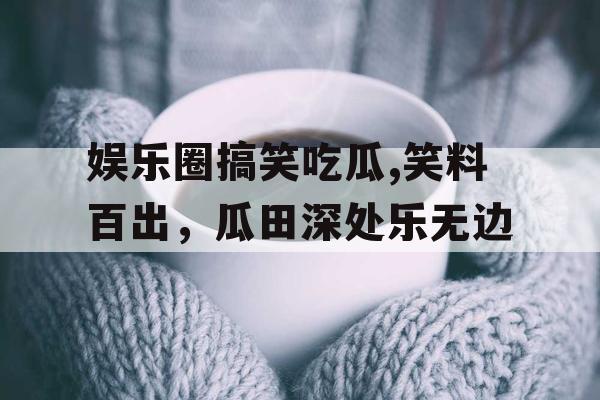 娱乐圈搞笑吃瓜,笑料百出，瓜田深处乐无边