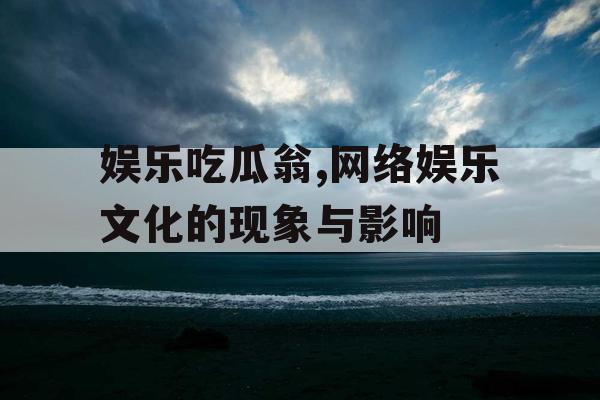 娱乐吃瓜翁,网络娱乐文化的现象与影响