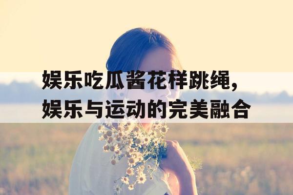 娱乐吃瓜酱花样跳绳,娱乐与运动的完美融合