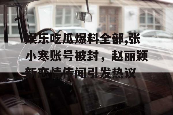 娱乐吃瓜爆料全部,张小寒账号被封，赵丽颖新恋情传闻引发热议
