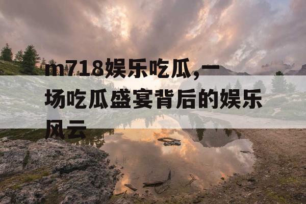 m718娱乐吃瓜,一场吃瓜盛宴背后的娱乐风云