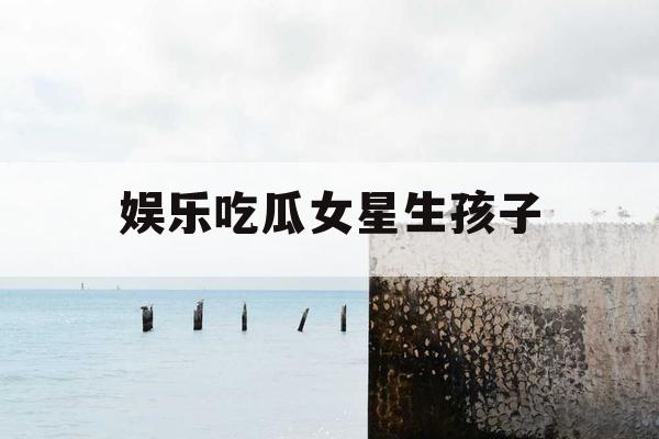 娱乐吃瓜女星生孩子