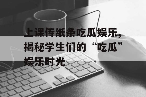 上课传纸条吃瓜娱乐,揭秘学生们的“吃瓜”娱乐时光