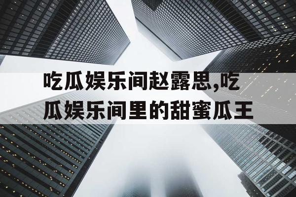 吃瓜娱乐间赵露思,吃瓜娱乐间里的甜蜜瓜王