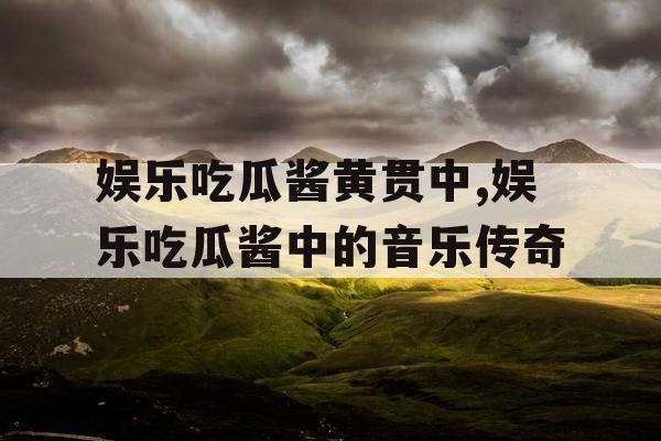 娱乐吃瓜酱黄贯中,娱乐吃瓜酱中的音乐传奇