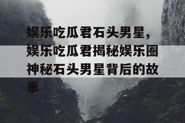 娱乐吃瓜君石头男星,娱乐吃瓜君揭秘娱乐圈神秘石头男星背后的故事