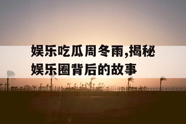 娱乐吃瓜周冬雨,揭秘娱乐圈背后的故事