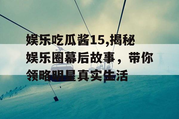 娱乐吃瓜酱15,揭秘娱乐圈幕后故事，带你领略明星真实生活