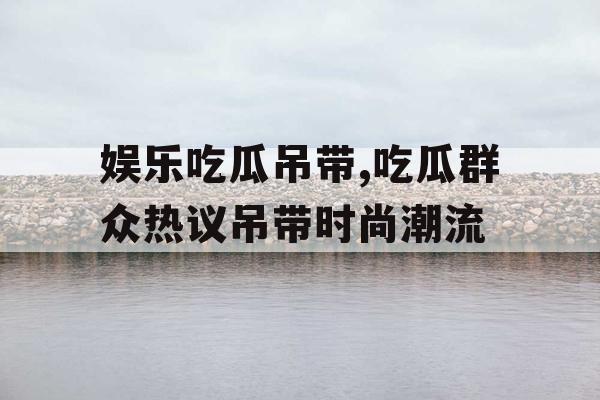 娱乐吃瓜吊带,吃瓜群众热议吊带时尚潮流