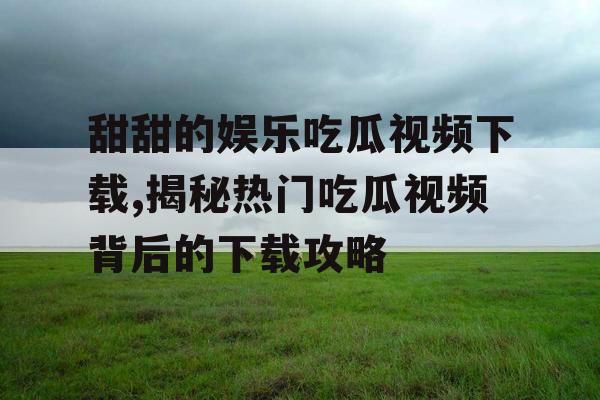 甜甜的娱乐吃瓜视频下载,揭秘热门吃瓜视频背后的下载攻略