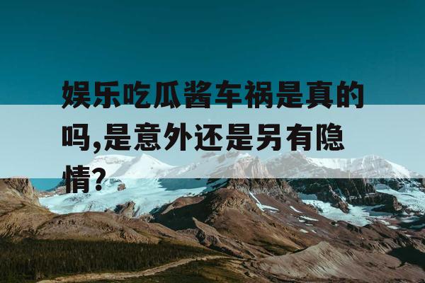 娱乐吃瓜酱车祸是真的吗,是意外还是另有隐情？
